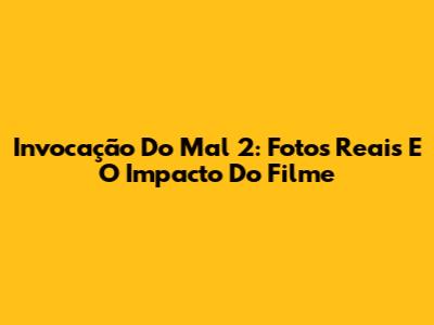 Invocação Do Mal 2: Fotos Reais E O Impacto Do Filme