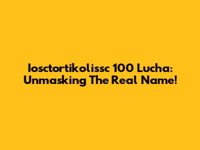 Iosctortikolissc 100 Lucha: Unmasking The Real Name!