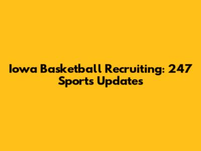 Iowa Basketball Recruiting: 247 Sports Updates