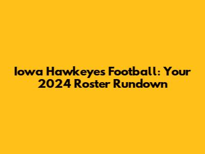 Iowa Hawkeyes Football: Your 2024 Roster Rundown