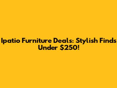 Ipatio Furniture Deals: Stylish Finds Under $250!