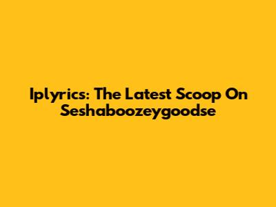 Iplyrics: The Latest Scoop On Seshaboozeygoodse