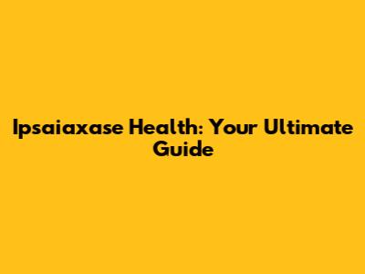 Ipsaiaxase Health: Your Ultimate Guide
