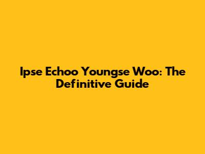 Ipse Echoo Youngse Woo: The Definitive Guide