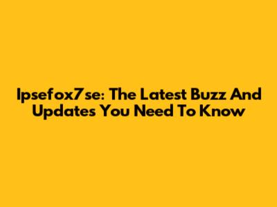Ipsefox7se: The Latest Buzz And Updates You Need To Know