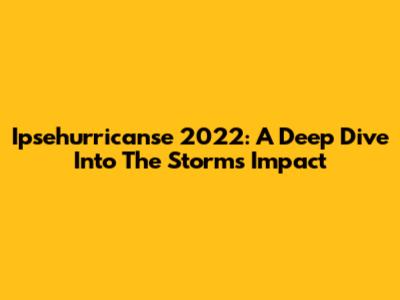 Ipsehurricanse 2022: A Deep Dive Into The Storm's Impact