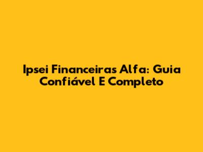 Ipsei Financeiras Alfa: Guia Confiável E Completo