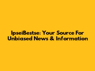 IpseiBestse: Your Source For Unbiased News & Information