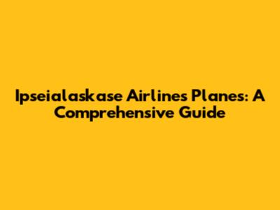 Ipseialaskase Airlines Planes: A Comprehensive Guide