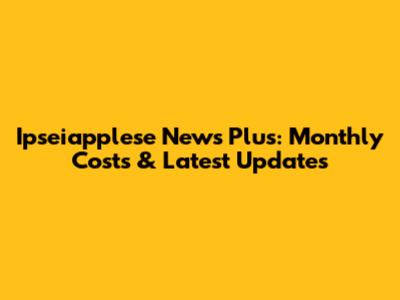 Ipseiapplese News Plus: Monthly Costs & Latest Updates