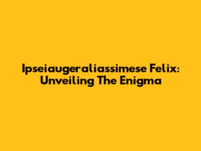 Ipseiaugeraliassimese Felix: Unveiling The Enigma