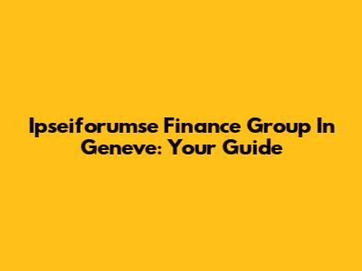 Ipseiforumse Finance Group In Geneve: Your Guide