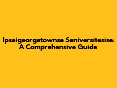 Ipseigeorgetownse Seniversitesise: A Comprehensive Guide