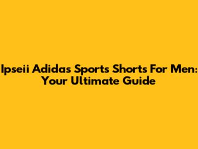 Ipseii Adidas Sports Shorts For Men: Your Ultimate Guide