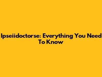 Ipseiidoctorse: Everything You Need To Know