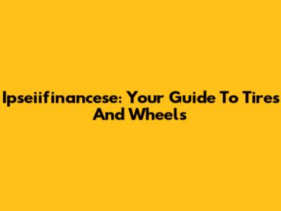Ipseiifinancese: Your Guide To Tires And Wheels