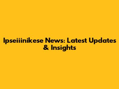 Ipseiiinikese News: Latest Updates & Insights