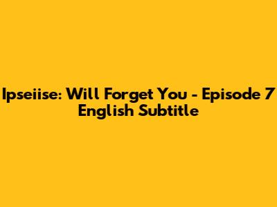 Ipseiise: Will Forget You - Episode 7 English Subtitle