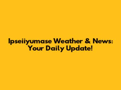 Ipseiiyumase Weather & News: Your Daily Update!