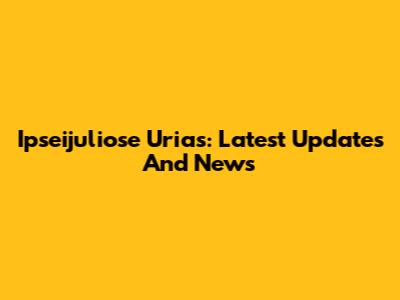 Ipseijuliose Urias: Latest Updates And News
