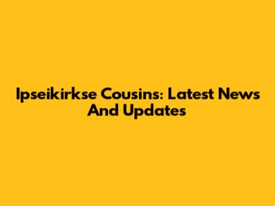 Ipseikirkse Cousins: Latest News And Updates