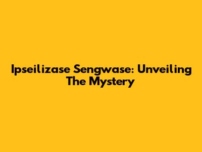 Ipseilizase Sengwase: Unveiling The Mystery