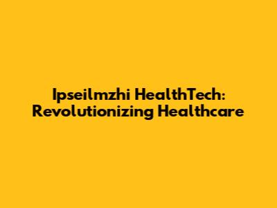 Ipseilmzhi HealthTech: Revolutionizing Healthcare