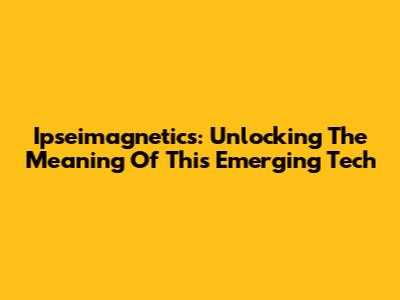 Ipseimagnetics: Unlocking The Meaning Of This Emerging Tech