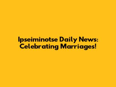 Ipseiminotse Daily News: Celebrating Marriages!