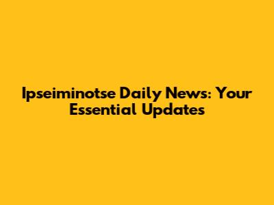 Ipseiminotse Daily News: Your Essential Updates