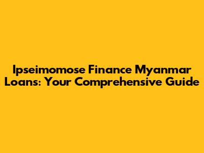 Ipseimomose Finance Myanmar Loans: Your Comprehensive Guide