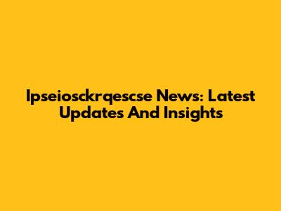 Ipseiosckrqescse News: Latest Updates And Insights