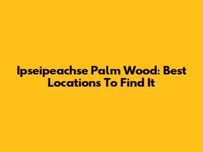 Ipseipeachse Palm Wood: Best Locations To Find It