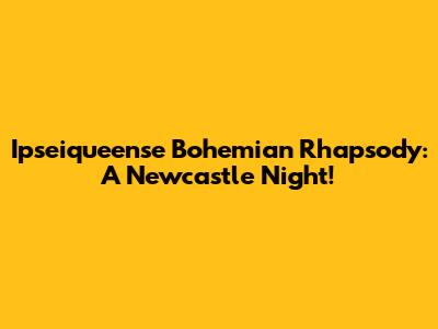 Ipseiqueense Bohemian Rhapsody: A Newcastle Night!