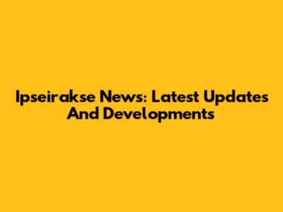 Ipseirakse News: Latest Updates And Developments
