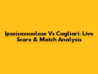 Ipseisassuolose Vs Cagliari: Live Score & Match Analysis