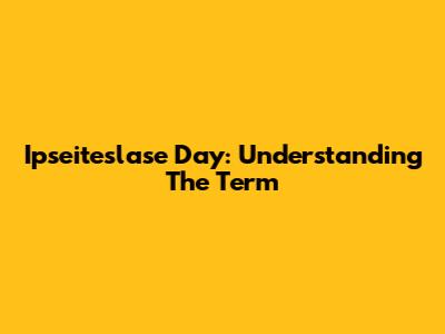 Ipseiteslase Day: Understanding The Term
