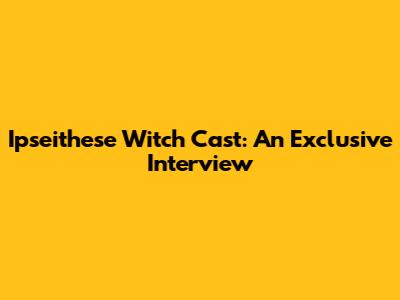 Ipseithese Witch Cast: An Exclusive Interview