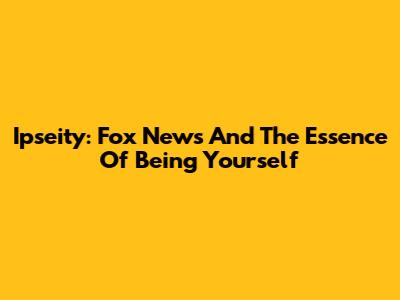 Ipseity: Fox News And The Essence Of Being Yourself