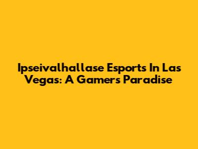 Ipseivalhallase Esports In Las Vegas: A Gamer's Paradise