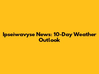 Ipseiwavyse News: 10-Day Weather Outlook