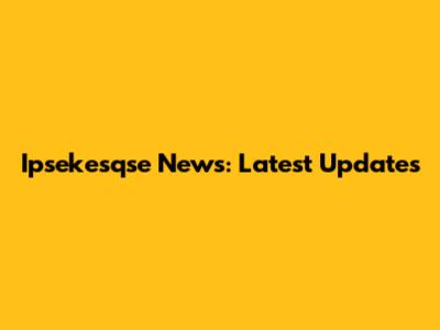 Ipsekesqse News: Latest Updates