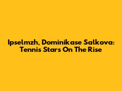 Ipselmzh, Dominikase Salkova: Tennis Stars On The Rise