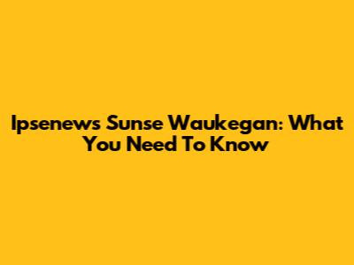 Ipsenews Sunse Waukegan: What You Need To Know