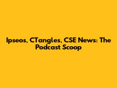 Ipseos, CTangles, CSE News: The Podcast Scoop