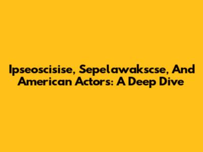 Ipseoscisise, Sepelawakscse, And American Actors: A Deep Dive