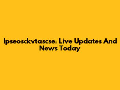 Ipseosckvtascse: Live Updates And News Today