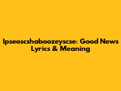 Ipseoscshaboozeyscse: 'Good News' Lyrics & Meaning