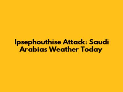 Ipsephouthise Attack: Saudi Arabia's Weather Today