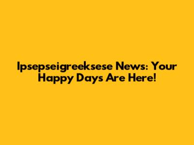 Ipsepseigreeksese News: Your Happy Days Are Here!